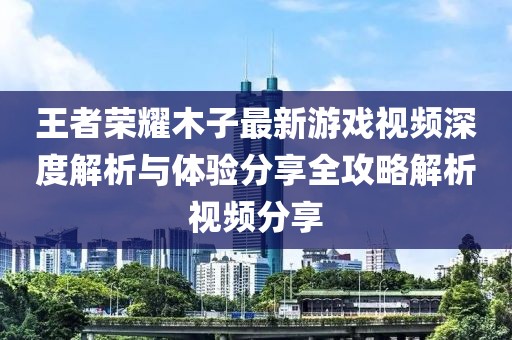 王者荣耀木子最新游戏视频深度解析与体验分享全攻略解析视频分享