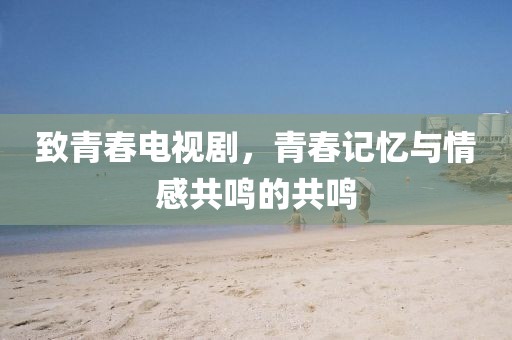 致青春电视剧，青春记忆与情感共鸣的共鸣