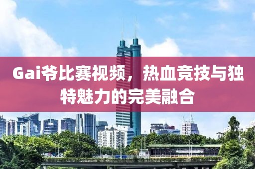 Gai爷比赛视频，热血竞技与独特魅力的完美融合