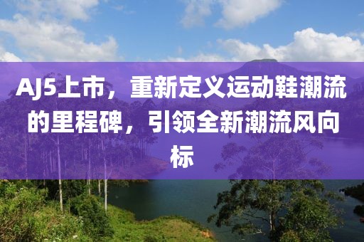 AJ5上市，重新定义运动鞋潮流的里程碑，引领全新潮流风向标