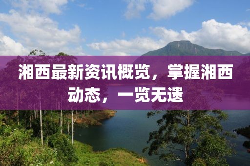 湘西最新资讯概览，掌握湘西动态，一览无遗