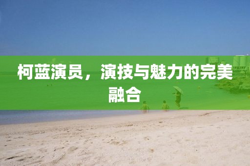 柯蓝演员，演技与魅力的完美融合