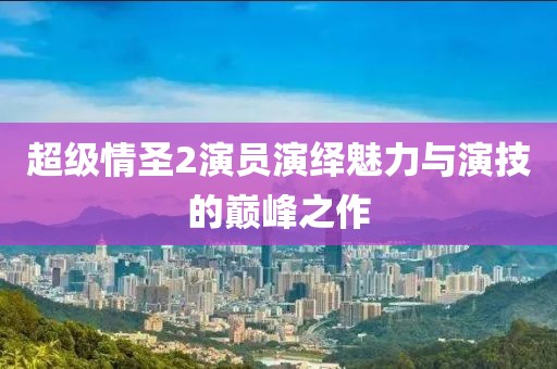 超级情圣2演员演绎魅力与演技的巅峰之作