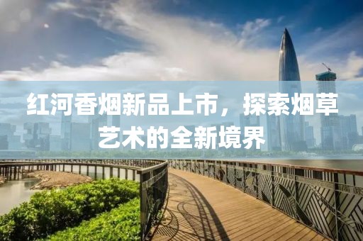 红河香烟新品上市，探索烟草艺术的全新境界
