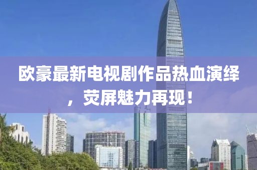 欧豪最新电视剧作品热血演绎，荧屏魅力再现！