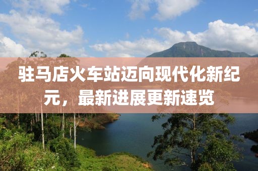 驻马店火车站迈向现代化新纪元，最新进展更新速览