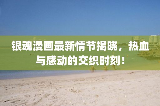 银魂漫画最新情节揭晓，热血与感动的交织时刻！