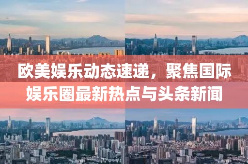 欧美娱乐动态速递，聚焦国际娱乐圈最新热点与头条新闻