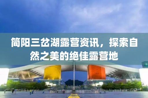 简阳三岔湖露营资讯，探索自然之美的绝佳露营地