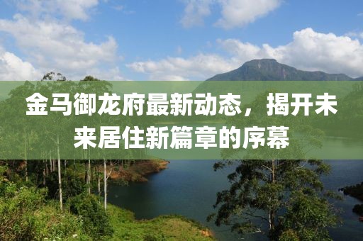 金马御龙府最新动态，揭开未来居住新篇章的序幕