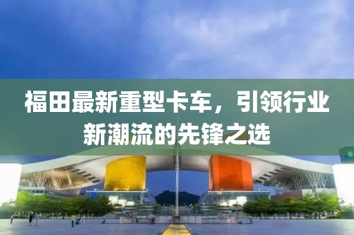 福田最新重型卡车，引领行业新潮流的先锋之选
