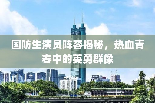国防生演员阵容揭秘，热血青春中的英勇群像