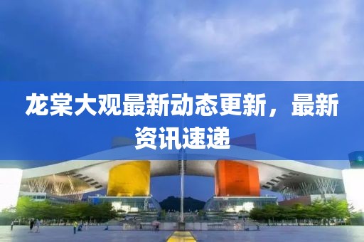 龙棠大观最新动态更新，最新资讯速递