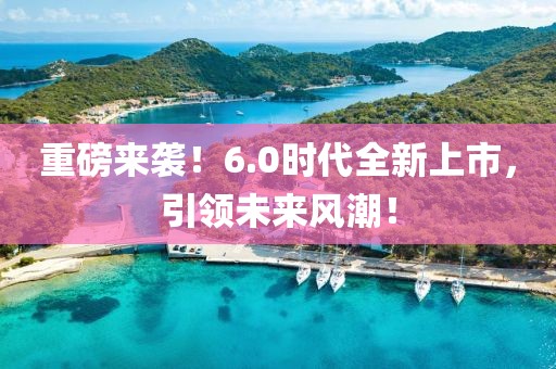 重磅来袭！6.0时代全新上市，引领未来风潮！
