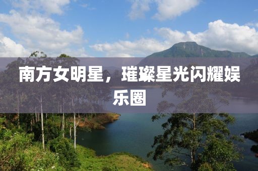 南方女明星，璀璨星光闪耀娱乐圈