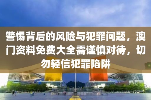警惕背后的风险与犯罪问题，澳门资料免费大全需谨慎对待，切勿轻信犯罪陷阱