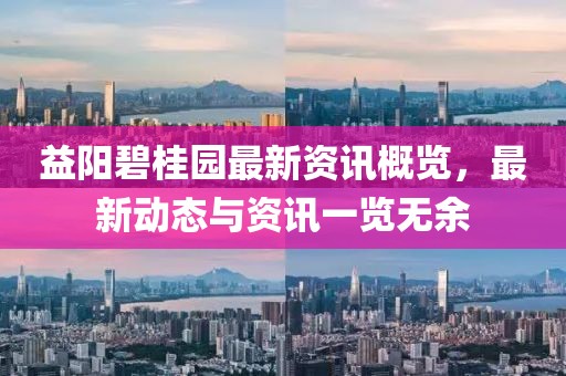 益阳碧桂园最新资讯概览，最新动态与资讯一览无余