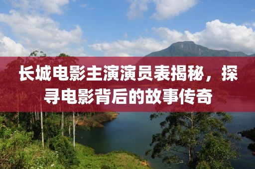 长城电影主演演员表揭秘，探寻电影背后的故事传奇