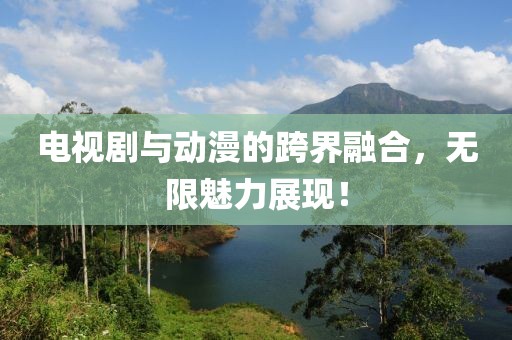电视剧与动漫的跨界融合，无限魅力展现！