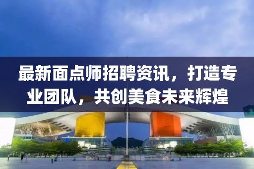 最新面点师招聘资讯，打造专业团队，共创美食未来辉煌