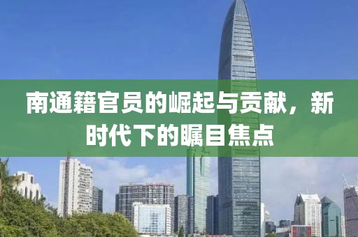 南通籍官员的崛起与贡献，新时代下的瞩目焦点