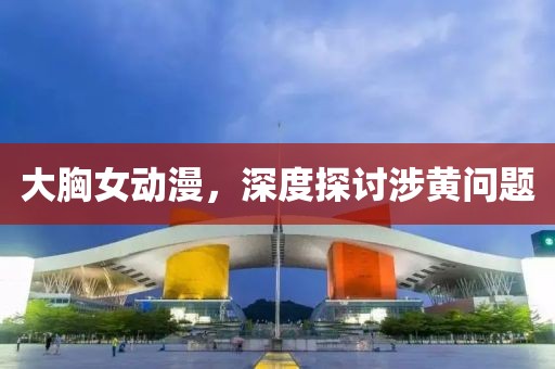 大胸女动漫，深度探讨涉黄问题