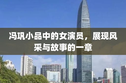 冯巩小品中的女演员，展现风采与故事的一章