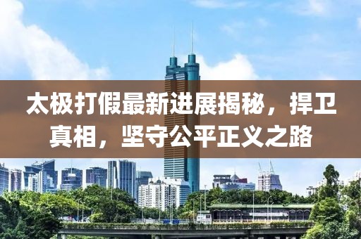 太极打假最新进展揭秘，捍卫真相，坚守公平正义之路
