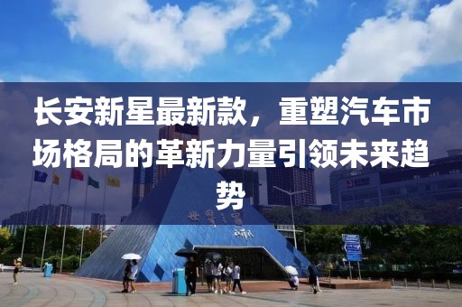 长安新星最新款，重塑汽车市场格局的革新力量引领未来趋势
