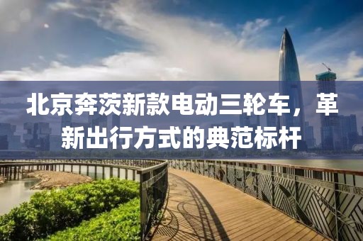 北京奔茨新款电动三轮车，革新出行方式的典范标杆