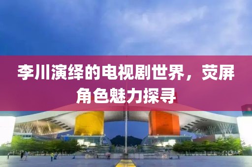 李川演绎的电视剧世界，荧屏角色魅力探寻