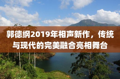 郭德纲2019年相声新作，传统与现代的完美融合亮相舞台