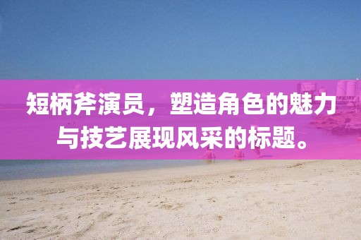 短柄斧演员，塑造角色的魅力与技艺展现风采的标题。