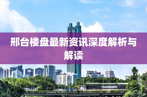 邢台楼盘最新资讯深度解析与解读