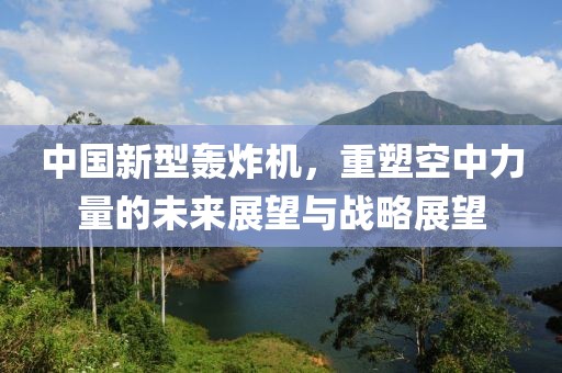中国新型轰炸机，重塑空中力量的未来展望与战略展望