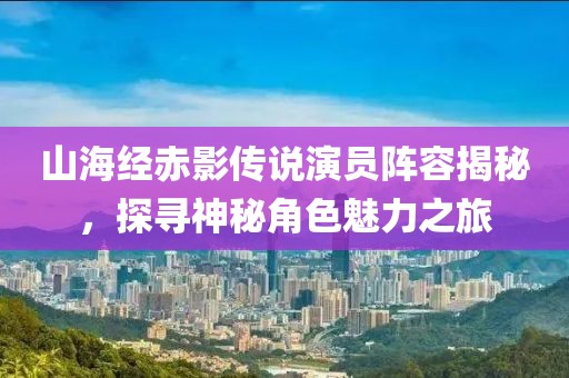 山海经赤影传说演员阵容揭秘，探寻神秘角色魅力之旅