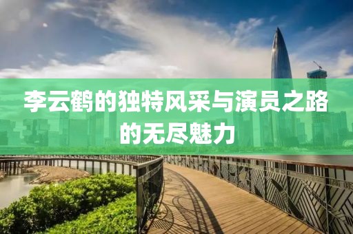 李云鹤的独特风采与演员之路的无尽魅力