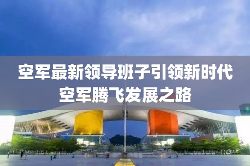 空军最新领导班子引领新时代空军腾飞发展之路