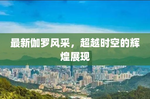 最新伽罗风采，超越时空的辉煌展现