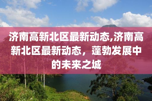 济南高新北区最新动态,济南高新北区最新动态，蓬勃发展中的未来之城