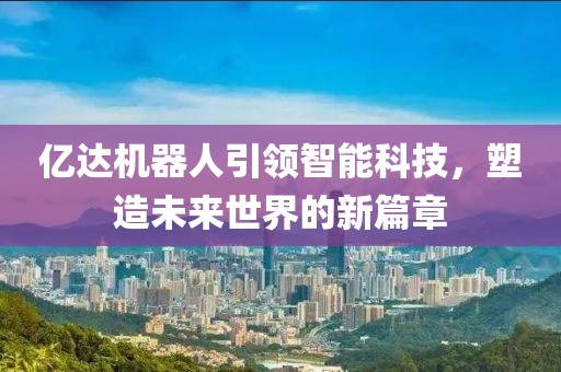 亿达机器人引领智能科技，塑造未来世界的新篇章