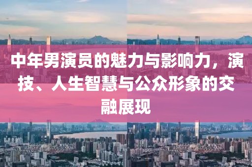 中年男演员的魅力与影响力，演技、人生智慧与公众形象的交融展现