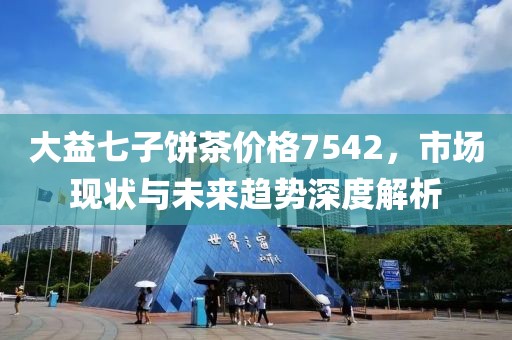 大益七子饼茶价格7542，市场现状与未来趋势深度解析