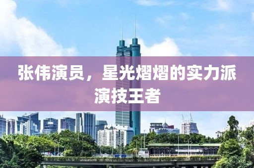 张伟演员，星光熠熠的实力派演技王者
