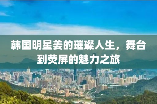 韩国明星姜的璀璨人生，舞台到荧屏的魅力之旅