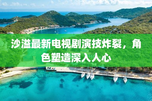沙溢最新电视剧演技炸裂，角色塑造深入人心