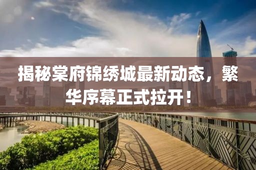 揭秘棠府锦绣城最新动态，繁华序幕正式拉开！