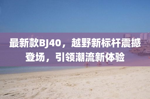 最新款BJ40，越野新标杆震撼登场，引领潮流新体验