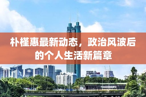 朴槿惠最新动态，政治风波后的个人生活新篇章