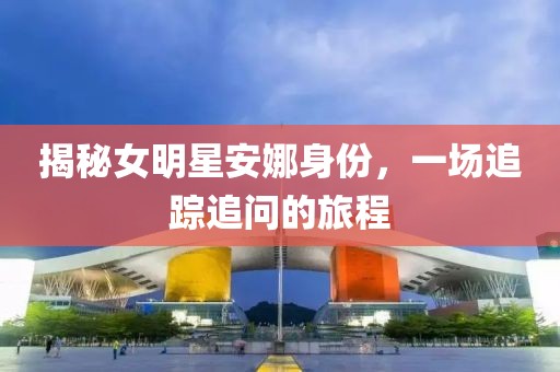 揭秘女明星安娜身份，一场追踪追问的旅程